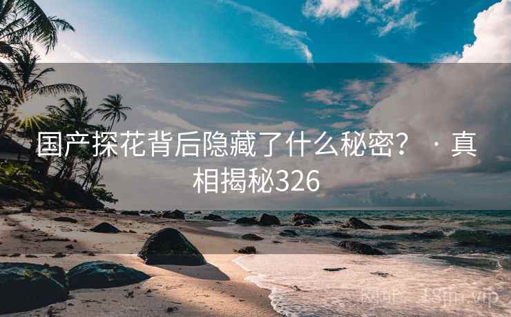 国产探花背后隐藏了什么秘密？ · 真相揭秘326